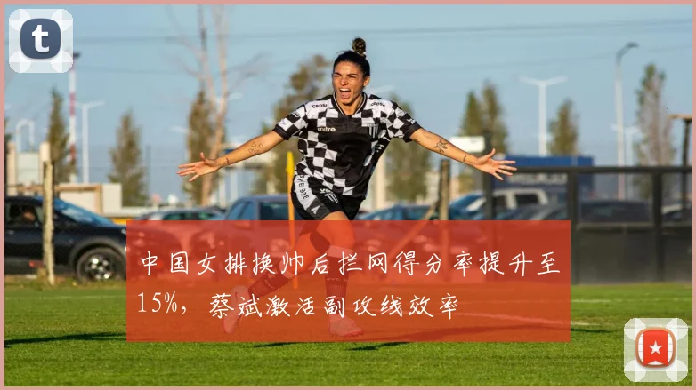 中国女排换帅后拦网得分率提升至15%，蔡斌激活副攻线效率