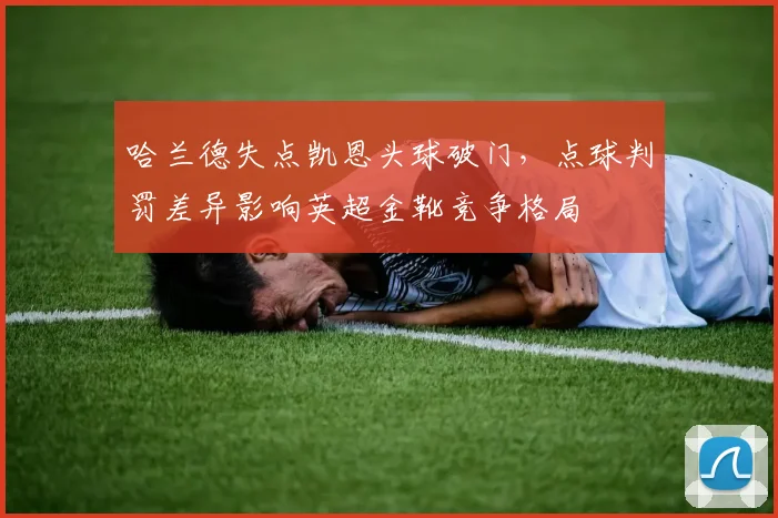 哈兰德失点凯恩头球破门，点球判罚差异影响英超金靴竞争格局