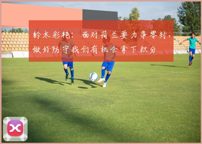 铃木彩艳：面对荷兰要力争零封，做好防守我们有机会拿下积分